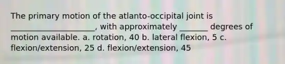 The primary motion of the atlanto-occipital joint is _____________________, with approximately _______ degrees of motion available. a. rotation, 40 b. lateral flexion, 5 c. flexion/extension, 25 d. flexion/extension, 45