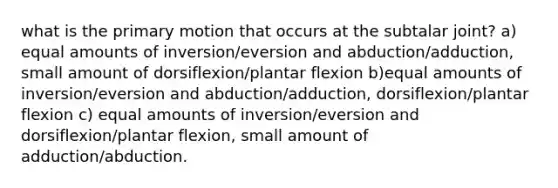 what is the primary motion that occurs at the subtalar joint? a) equal amounts of inversion/eversion and abduction/adduction, small amount of dorsiflexion/plantar flexion b)equal amounts of inversion/eversion and abduction/adduction, dorsiflexion/plantar flexion c) equal amounts of inversion/eversion and dorsiflexion/plantar flexion, small amount of adduction/abduction.