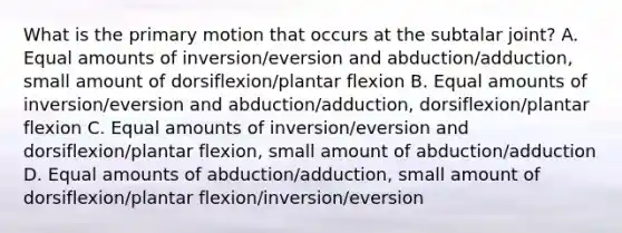 What is the primary motion that occurs at the subtalar joint? A. Equal amounts of inversion/eversion and abduction/adduction, small amount of dorsiflexion/plantar flexion B. Equal amounts of inversion/eversion and abduction/adduction, dorsiflexion/plantar flexion C. Equal amounts of inversion/eversion and dorsiflexion/plantar flexion, small amount of abduction/adduction D. Equal amounts of abduction/adduction, small amount of dorsiflexion/plantar flexion/inversion/eversion