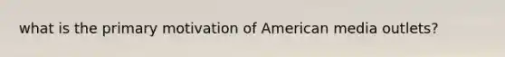 what is the primary motivation of American media outlets?