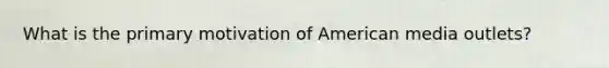 What is the primary motivation of American media outlets?