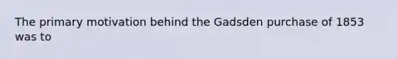 The primary motivation behind the Gadsden purchase of 1853 was to