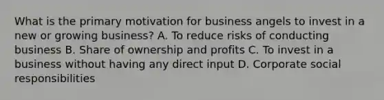 What is the primary motivation for business angels to invest in a new or growing business? A. To reduce risks of conducting business B. Share of ownership and profits C. To invest in a business without having any direct input D. Corporate social responsibilities