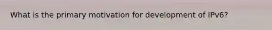 What is the primary motivation for development of IPv6?