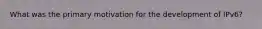 What was the primary motivation for the development of IPv6?