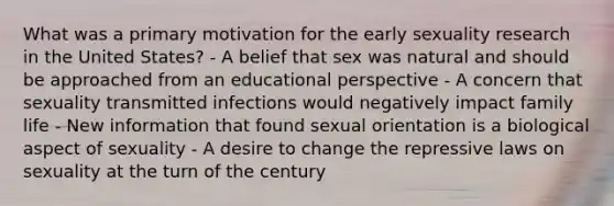 What was a primary motivation for the early sexuality research in the United States? - A belief that sex was natural and should be approached from an educational perspective - A concern that sexuality transmitted infections would negatively impact family life - New information that found sexual orientation is a biological aspect of sexuality - A desire to change the repressive laws on sexuality at the turn of the century