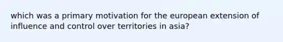 which was a primary motivation for the european extension of influence and control over territories in asia?