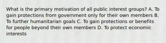 What is the primary motivation of all public interest groups? A. To gain protections from government only for their own members B. To further humanitarian goals C. To gain protections or benefits for people beyond their own members D. To protect economic interests