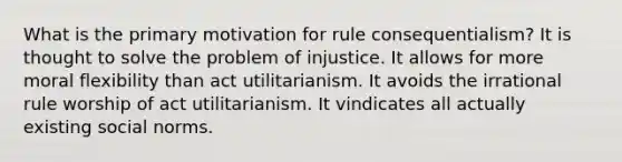 What is the primary motivation for rule consequentialism? It is thought to solve the problem of injustice. It allows for more moral flexibility than act utilitarianism. It avoids the irrational rule worship of act utilitarianism. It vindicates all actually existing social norms.