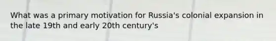 What was a primary motivation for Russia's colonial expansion in the late 19th and early 20th century's