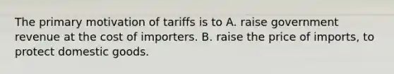 The primary motivation of tariffs is to A. raise government revenue at the cost of importers. B. raise the price of imports, to protect domestic goods.