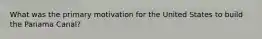 What was the primary motivation for the United States to build the Panama Canal?