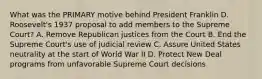 What was the PRIMARY motive behind President Franklin D. Roosevelt's 1937 proposal to add members to the Supreme Court? A. Remove Republican justices from the Court B. End the Supreme Court's use of judicial review C. Assure United States neutrality at the start of World War II D. Protect New Deal programs from unfavorable Supreme Court decisions