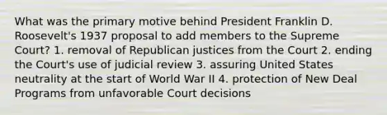 What was the primary motive behind President Franklin D. Roosevelt's 1937 proposal to add members to the Supreme Court? 1. removal of Republican justices from the Court 2. ending the Court's use of judicial review 3. assuring United States neutrality at the start of World War II 4. protection of New Deal Programs from unfavorable Court decisions