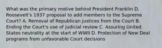 What was the primary motive behind President Franklin D. Roosevelt's 1937 proposal to add members to the Supreme Court? A. Removal of Republican justices from the Court B. Ending the Court's use of judicial review C. Assuring United States neutrality at the start of WWII D. Protection of New Deal programs from unfavorable Court decisions