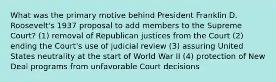 What was the primary motive behind President Franklin D. Roosevelt's 1937 proposal to add members to the Supreme Court? (1) removal of Republican justices from the Court (2) ending the Court's use of judicial review (3) assuring United States neutrality at the start of World War II (4) protection of New Deal programs from unfavorable Court decisions