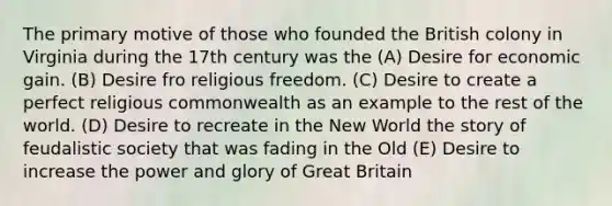 The primary motive of those who founded the British colony in Virginia during the 17th century was the (A) Desire for economic gain. (B) Desire fro religious freedom. (C) Desire to create a perfect religious commonwealth as an example to the rest of the world. (D) Desire to recreate in the New World the story of feudalistic society that was fading in the Old (E) Desire to increase the power and glory of Great Britain