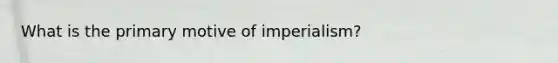 What is the primary motive of imperialism?