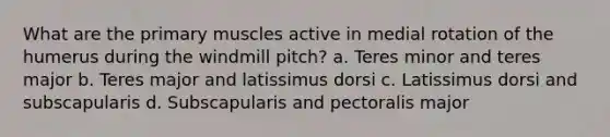 What are the primary muscles active in medial rotation of the humerus during the windmill pitch? a. Teres minor and teres major b. Teres major and latissimus dorsi c. Latissimus dorsi and subscapularis d. Subscapularis and pectoralis major