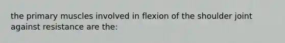 the primary muscles involved in flexion of the shoulder joint against resistance are the: