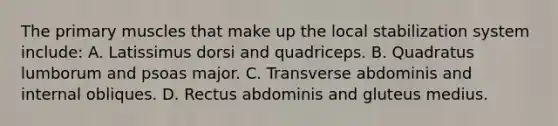 The primary muscles that make up the local stabilization system include: A. Latissimus dorsi and quadriceps. B. Quadratus lumborum and psoas major. C. Transverse abdominis and internal obliques. D. Rectus abdominis and gluteus medius.