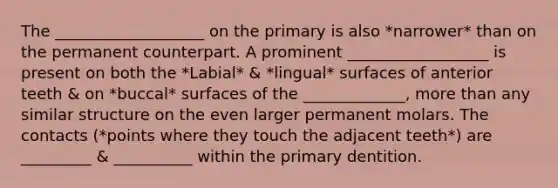 The ___________________ on the primary is also *narrower* than on the permanent counterpart. A prominent __________________ is present on both the *Labial* & *lingual* surfaces of anterior teeth & on *buccal* surfaces of the _____________, more than any similar structure on the even larger permanent molars. The contacts (*points where they touch the adjacent teeth*) are _________ & __________ within the primary dentition.