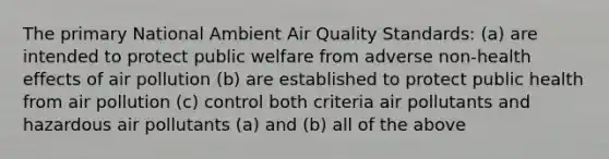 The primary National Ambient Air Quality Standards: (a) are intended to protect public welfare from adverse non-health effects of air pollution (b) are established to protect public health from air pollution (c) control both criteria air pollutants and hazardous air pollutants (a) and (b) all of the above