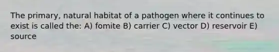 The primary, natural habitat of a pathogen where it continues to exist is called the: A) fomite B) carrier C) vector D) reservoir E) source