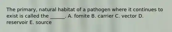 The primary, natural habitat of a pathogen where it continues to exist is called the ______. A. fomite B. carrier C. vector D. reservoir E. source