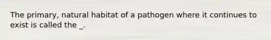 The primary, natural habitat of a pathogen where it continues to exist is called the _.