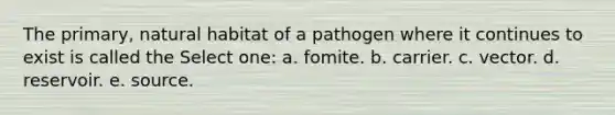 The primary, natural habitat of a pathogen where it continues to exist is called the Select one: a. fomite. b. carrier. c. vector. d. reservoir. e. source.