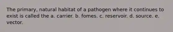 The primary, natural habitat of a pathogen where it continues to exist is called the a. carrier. b. fomes. c. reservoir. d. source. e. vector.