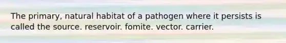 The primary, natural habitat of a pathogen where it persists is called the source. reservoir. fomite. vector. carrier.