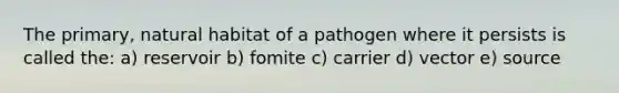 The primary, natural habitat of a pathogen where it persists is called the: a) reservoir b) fomite c) carrier d) vector e) source