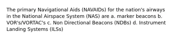 The primary Navigational Aids (NAVAIDs) for the nation's airways in the National Airspace System (NAS) are a. marker beacons b. VOR's/VORTAC's c. Non Directional Beacons (NDBs) d. Instrument Landing Systems (ILSs)