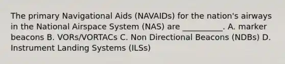 The primary Navigational Aids (NAVAIDs) for the nation's airways in the National Airspace System (NAS) are __________. A. marker beacons B. VORs/VORTACs C. Non Directional Beacons (NDBs) D. Instrument Landing Systems (ILSs)