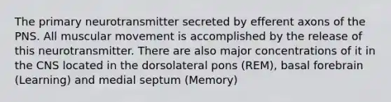 The primary neurotransmitter secreted by efferent axons of the PNS. All muscular movement is accomplished by the release of this neurotransmitter. There are also major concentrations of it in the CNS located in the dorsolateral pons (REM), basal forebrain (Learning) and medial septum (Memory)