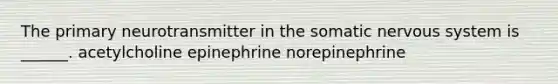 The primary neurotransmitter in the somatic nervous system is ______. acetylcholine epinephrine norepinephrine