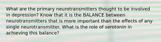 What are the primary neurotransmitters thought to be involved in depression? Know that it is the BALANCE between neurotransmitters that is more important than the effects of any single neurotransmitter. What is the role of serotonin in achieving this balance?