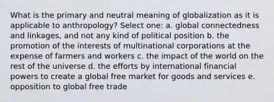 What is the primary and neutral meaning of globalization as it is applicable to anthropology? Select one: a. global connectedness and linkages, and not any kind of political position b. the promotion of the interests of multinational corporations at the expense of farmers and workers c. the impact of the world on the rest of the universe d. the efforts by international financial powers to create a global free market for goods and services e. opposition to global free trade