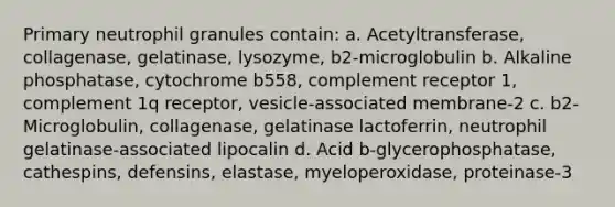 Primary neutrophil granules contain: a. Acetyltransferase, collagenase, gelatinase, lysozyme, b2-microglobulin b. Alkaline phosphatase, cytochrome b558, complement receptor 1, complement 1q receptor, vesicle-associated membrane-2 c. b2-Microglobulin, collagenase, gelatinase lactoferrin, neutrophil gelatinase-associated lipocalin d. Acid b-glycerophosphatase, cathespins, defensins, elastase, myeloperoxidase, proteinase-3