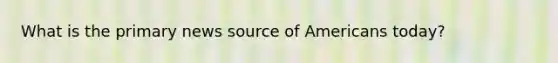 What is the primary news source of Americans today?