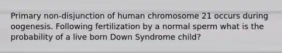 Primary non-disjunction of human chromosome 21 occurs during oogenesis. Following fertilization by a normal sperm what is the probability of a live born Down Syndrome child?