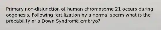 Primary non-disjunction of human chromosome 21 occurs during oogenesis. Following fertilization by a normal sperm what is the probability of a Down Syndrome embryo?