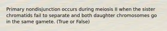 Primary nondisjunction occurs during meiosis II when the sister chromatids fail to separate and both daughter chromosomes go in the same gamete. (True or False)