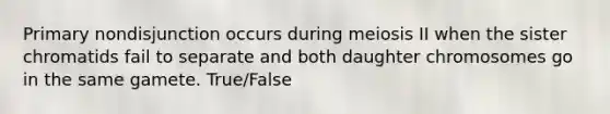 Primary nondisjunction occurs during meiosis II when the sister chromatids fail to separate and both daughter chromosomes go in the same gamete. True/False