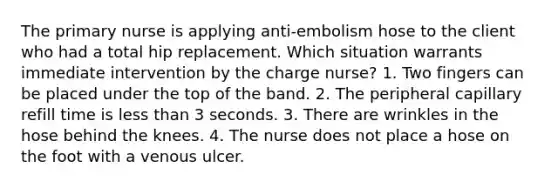 The primary nurse is applying anti-embolism hose to the client who had a total hip replacement. Which situation warrants immediate intervention by the charge nurse? 1. Two fingers can be placed under the top of the band. 2. The peripheral capillary refill time is <a href='https://www.questionai.com/knowledge/k7BtlYpAMX-less-than' class='anchor-knowledge'>less than</a> 3 seconds. 3. There are wrinkles in the hose behind the knees. 4. The nurse does not place a hose on the foot with a venous ulcer.