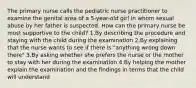 The primary nurse calls the pediatric nurse practitioner to examine the genital area of a 5-year-old girl in whom sexual abuse by her father is suspected. How can the primary nurse be most supportive to the child? 1.By describing the procedure and staying with the child during the examination 2.By explaining that the nurse wants to see if there is "anything wrong down there" 3.By asking whether she prefers the nurse or the mother to stay with her during the examination 4.By helping the mother explain the examination and the findings in terms that the child will understand