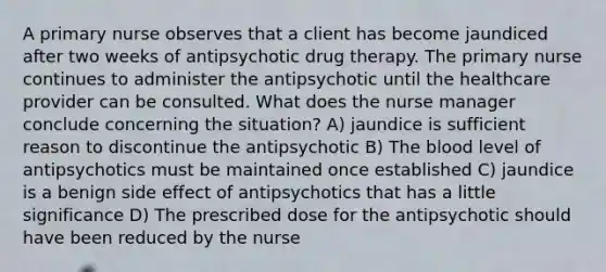 A primary nurse observes that a client has become jaundiced after two weeks of antipsychotic drug therapy. The primary nurse continues to administer the antipsychotic until the healthcare provider can be consulted. What does the nurse manager conclude concerning the situation? A) jaundice is sufficient reason to discontinue the antipsychotic B) The blood level of antipsychotics must be maintained once established C) jaundice is a benign side effect of antipsychotics that has a little significance D) The prescribed dose for the antipsychotic should have been reduced by the nurse