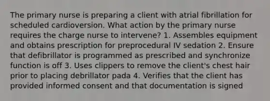 The primary nurse is preparing a client with atrial fibrillation for scheduled cardioversion. What action by the primary nurse requires the charge nurse to intervene? 1. Assembles equipment and obtains prescription for preprocedural IV sedation 2. Ensure that defibrillator is programmed as prescribed and synchronize function is off 3. Uses clippers to remove the client's chest hair prior to placing debrillator pada 4. Verifies that the client has provided informed consent and that documentation is signed